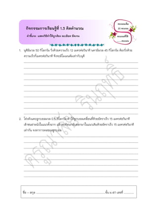1. นุดีมีมวล 50 กิโลกรัม วิ่งด้วยความเร็ว 12 เมตรต่อวินาที นดามีมวล 45 กิโลกรัม ต้องวิ่งด้วย
ความเร็วกี่เมตรต่อวินาที จึงจะมีโมเมนตัมเท่ากับนุดี
……………………………………………………………………………………………………………………………………………………………
……………………………………………………………………………………………………………………………………………………………
……………………………………………………………………………………………………………………………………………………………
……………………………………………………………………………………………………………………………………………………………
……………………………………………………………………………………………………………………………………………………………
……………………………………………………………………………………………………………………………………………………………
……………………………………………………………………………………………………………………………………………………………
……………………………………………………………………………………………………………………………………………………………
……………………………………………………………………………………………………………………………………………………………
……………………………………………………………………………………………………………………………………………………………
2. โด่งดังแตะลูกบอลมวล 0.5 กิโลกรัม ทาให้ลูกบอลเคลื่อนที่ด้วยอัตราเร็ว 15 เมตรต่อวินาที
เข้าชนฝาผนังในแนวตั้งฉาก แล้วสะท้อนกลับออกมาในแนวเดิมด้วยอัตราเร็ว 15 เมตรต่อวินาที
เท่ากัน จงหาการดลของลูกบอล
……………………………………………………………………………………………………………………………………………………………
……………………………………………………………………………………………………………………………………………………………
……………………………………………………………………………………………………………………………………………………………
……………………………………………………………………………………………………………………………………………………………
……………………………………………………………………………………………………………………………………………………………
……………………………………………………………………………………………………………………………………………………………
……………………………………………………………………………………………………………………………………………………………
……………………………………………………………………………………………………………………………………………………………
กิจกรรมการเรียนรู้ที่ 1.3 คิดคานวณ
คาชี้แจง แสดงวิธีทาให้ถูกต้อง ละเอียด ชัดเจน
คะแนนเต็ม
20 คะแนน
คะแนนที่ได้
…..…คะแนน
ชื่อ - สกุล ..........................................................................................ชั้น ม.4/1 เลขที่ .............
 