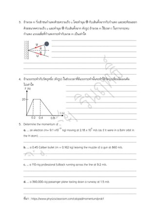 3. ถ้ามวล m วิ่งเข้าชนกาแพงด้วยความเร็ว u โดยทามุม  กับเส้นตั้งฉากกับกาแพง และสะท้อนออก
ด้วยขนาดความเร็ว u และทามุม  กับเส้นตั้งฉาก ดังรูป ถ้ามวล m ใช้เวลา t ในการกระทบ
กาแพง แรงเฉลี่ยที่กาแพงกระทากับมวล m เป็นเท่าใด
……………………………………………………………………………………………………………………………………………………………
……………………………………………………………………………………………………………………………………………………………
……………………………………………………………………………………………………………………………………………………………
……………………………………………………………………………………………………………………………………………………………
……………………………………………………………………………………………………………………………………………………………
……………………………………………………………………………………………………………………………………………………………
……………………………………………………………………………………………………………………………………………………………
4. ถ้าแรงกระทากับวัตถุหนึ่ง (ดังรูป) ในช่วงเวลาที่มีแรงกระทานั้นจะทาให้วัตถุเปลี่ยนโมเมนตัม
ไปเท่าใด …………………………………………………………………………………………………
…………………………………………………………………………………………………
…………………………………………………………………………………………………
…………………………………………………………………………………………………
…………………………………………………………………………………………………
………………………………………………………………………………………………
………………………………………………………………………………………………
5. Determine the momentum of …
a. … an electron (m 9.1 x10-31
kg) moving at 2.18 x 106
m/s (as if it were in a Bohr orbit in
the H atom). ……………………………………………………………………………………………………………………………………..
……………………………………………………………………………………………………………………………………………………………
b. … a 0.45 Caliber bullet (m 0.162 kg) leaving the muzzle of a gun at 860 m/s.
……………………………………………………………………………………………………………………………………………………………
……………………………………………………………………………………………………………………………………………………………
c. … a 110-kg professional fullback running across the line at 9.2 m/s.
……………………………………………………………………………………………………………………………………………………………
……………………………………………………………………………………………………………………………………………………………
d. … a 360,000-kg passenger plane taxiing down a runway at 1.5 m/s
……………………………………………………………………………………………………………………………………………………………
……………………………………………………………………………………………………………………………………………………………
ที่มา : https://www.physicsclassroom.com/calcpad/momentum/prob1
U
U


F (N)
t (s)
20
0.2 0.4 0.8
 