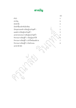หน้า
คานา ก
สารบัญ ข
บัตรคาสั่ง ค
บัตรคาชี้แจงสาหรับนักเรียน 1
บัตรจุดประสงค์การเรียนรู้ประจาชุดที่ 1 2
แผนผังการเรียนรู้ประจาชุดที่ 1 3
เอกสารประกอบการเรียนรู้ประจาชุดที่ 1 4
กิจกรรมการเรียนรู้ที่ 1.1 เรียนรู้และจาได้ 6
กิจกรรมการเรียนรู้ที่ 1.2 เข้าใจพร้อมอธิบาย 7
กิจกรรมการเรียนรู้ที่ 1.3 คิดคานวณ 8
เอกสารอ้างอิง
 