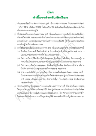1. สื่อประสมเรื่องโมเมนตัมและการชน ชุดที่ 1 โมเมนตัมและการดล ใช้ประกอบการเรียนรู้
รายวิชา ฟิสิกส์ รหัสวิชา ว31202 ชั้นมัธยมศึกษาปีที่ 4 เพื่อเป็นเครื่องมือในการพัฒนานักเรียน
ทั้งด้านการคิดและการปฏิบัติ
2. สื่อประสมเรื่องโมเมนตัมและการชน ชุดที่ 1 โมเมนตัมและการดล เป็นสื่อประสมที่มีเนื้อหา
เกี่ยวกับโมเมนตัม แรงและการเปลี่ยนโมเมนตัม การดล ประกอบด้วย จุดประสงค์การเรียนรู้
ภาพเคลื่อนไหว เอกสารประกอบการเรียนรู้ กิจกรรมการเรียนรู้ที่ 1.1 –1.3 แบบทดสอบวัดผล
การเรียนรู้เรื่องโมเมนตัมและการดล
3. การใช้สื่อประสมเรื่องโมเมนตัมและการชน ชุดที่ 1 โมเมนตัมและการดล ให้นักเรียนปฏิบัติดังนี้
3.1 นักเรียนทาความเข้าใจบัตรคาสั่ง คาชี้แจงสาหรับนักเรียน จุดประสงค์ เอกสาร
ประกอบการเรียนรู้ประจาชุดที่ 1 โมเมนตัมและการดล
3.2 กิจกรรมเรียนรู้ที่ต้องฝึกปฏิบัติด้วยตนเอง นักเรียนอ่านคาชี้แจง ศึกษาความรู้จาก
ภาพเคลื่อนไหว เอกสารประกอบการเรียนรู้ และครูผู้สอนแล้วทากิจกรรมตอบคาถาม
3.3 กิจกรรมการเรียนรู้แบบรวมสมอง นักเรียนจับคู่กับเพื่อน ร่วมกันตอบคาถาม อธิบาย
โดยใช้องค์ความรู้เป็นเหตุผลประกอบในการอธิบาย ตอบคาถาม
3.4 ทาความเข้าใจกับจุดประสงค์ของสื่อประสมเรื่องโมเมนตัมและการชน ชุดที่ 1
โมเมนตัมและการดล อ่าน ทาความเข้าใจกับเนื้อหาความรู้เรื่องโมเมนตัมและการดล
ทากิจกรรมอย่างรอบคอบ โดยทาตามคาชี้แจงในแต่ละกิจกรรม คิดวิเคราะห์
ก่อนตอบคาถาม
4. นักเรียนจะศึกษาสื่อประสมเรื่องโมเมนตัมและการชน ชุดที่ 1 โมเมนตัมและการดล
ให้ประสบความสาเร็จตามที่คาดหวังไว้ ต้องปฏิบัติตามคาแนะนาอย่างเคร่งครัด ซื่อสัตย์
ต่อตนเองเสมอ มีความรับผิดชอบและมีวินัยในตนเอง นักเรียนจะเกิดความภาคภูมิใจ
ในตนเอง เมื่อนักเรียนสามารถแก้ปัญหาต่างๆ ได้ด้วยตนเองด้วยวิธีการที่ถูกต้องและเหมาะสม
 
