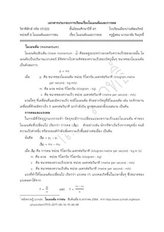 เอกสารประกอบการเรียนเรื่องโมเมนตัมและการดล
วิชาฟิสิกส์ รหัส ว31202 ชั้นมัธยมศึกษาปีที่ 4/1 โรงเรียนเมืองปานพัฒนวิทย์
หน่วยที่ 6 โมเมนตัมและการชน เรื่อง โมเมนตัมและการดล ครูผู้สอน นางณาลัย รินฤทธิ์
##################################################################################
1
โมเมนตัม (momentum)
โมเมนตัมเชิงเส้น (linear momentum : p
⃑) คือผลคูณระหว่างมวลกับความเร็วของมวลนั้น โม
เมนตัมเป็นปริมาณเวกเตอร์ มีทิศทางไปตามทิศของความเร็วของวัตถุนั้นๆ ขนาดของโมเมนตัม
เป็นดังสมการ
p = mv
เมื่อ p คือ ขนาดของโมเมนตัม หน่วย กิโลกรัม.เมตรต่อวินาที (kilogram.metre
per second : kg.m/s)
m คือ มวล หน่วย กิโลกรัม (kilogram : kg)
v คือ ขนาดของความเร็ว หน่วย เมตรต่อวินาที (metre per second : m/s)
มวลใดๆ ที่เคลื่อนที่และมีความเร็ว จะมีโมเมนตัม ตัวอย่างวัตถุที่มีโมเมนตัม เช่น รถจักรยาน
เคลื่อนที่ด้วยอัตราเร็ว 3 เมตรต่อวินาที นกกาลังบิน ลูกฟุตบอลกลิ้งบนสนาม เป็นต้น
การดลและแรงดล
ในกรณีที่วัตถุถูกแรงกระทา วัตถุจะมีการเปลี่ยนแปลงความเร็วและโมเมนตัม ค่าของ
โมเมนตัมที่เปลี่ยนไป เรียกว่า การดล (p) ตัวอย่างเช่น นักกรีฑาเริ่มวิ่งจากหยุดนิ่ง จนมี
ความเร็วค่าหนึ่ง หรือรถยนต์กาลังเพิ่มความเร็วขึ้นอย่างต่อเนื่อง เป็นต้น
นั่นคือ p = p2 - p1
p = mv – mu
เมื่อ p คือ การดล หน่วย กิโลกรัม.เมตรต่อวินาที (kilogram.metre per second : kg.m /s)
m คือ มวล หน่วย กิโลกรัม กิโลกรัม (kilogram : kg)
v คือ ขนาดของความเร็วปลาย หน่วย เมตรต่อวินาที (metre per second : m/s)
u คือ ขนาดของความเร็วต้น หน่วย เมตรต่อวินาที (metre per second : m/s)
แรงที่ทาให้โมเมนตัมเปลี่ยนไป เรียกว่า แรงดล (F) แรงดลเกิดขึ้นในเวลาสั้นๆ ซึ่งขนาดของ
แรงดลหาได้จาก
p
t
และ
mv - mu
t
1
คลังความรู้ scimath. โมเมนตัม การชน. สืบค้นเมื่อ 6 มกราคม 2564. จาก https://www.scimath.org/lesson
-physics/item/7313-2017-06-14-15-44-48
 