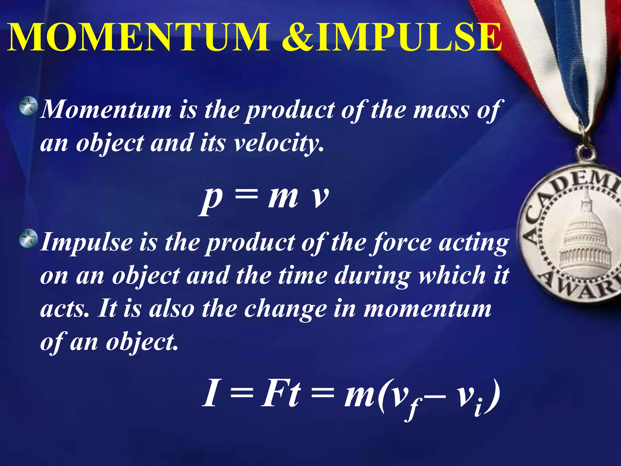 MOMENTUM &IMPULSE
Momentum is the product of the mass of
an object and its velocity.
p = m v
Impulse is the product of the force acting
on an object and the time during which it
acts. It is also the change in momentum
of an object.
I = Ft = m(vf – vi )
 