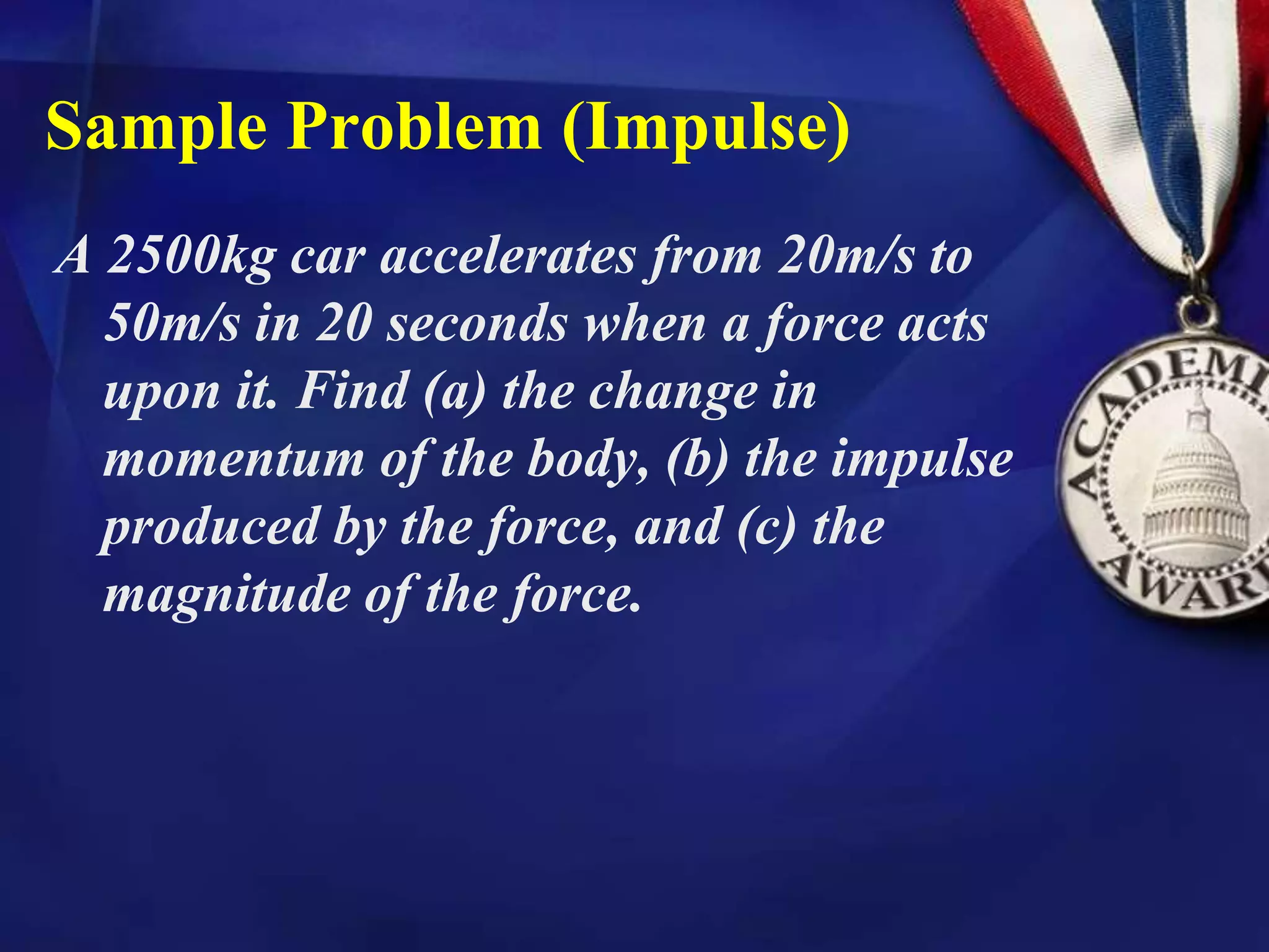 Sample Problem (Impulse)
A 2500kg car accelerates from 20m/s to
50m/s in 20 seconds when a force acts
upon it. Find (a) the change in
momentum of the body, (b) the impulse
produced by the force, and (c) the
magnitude of the force.
 
