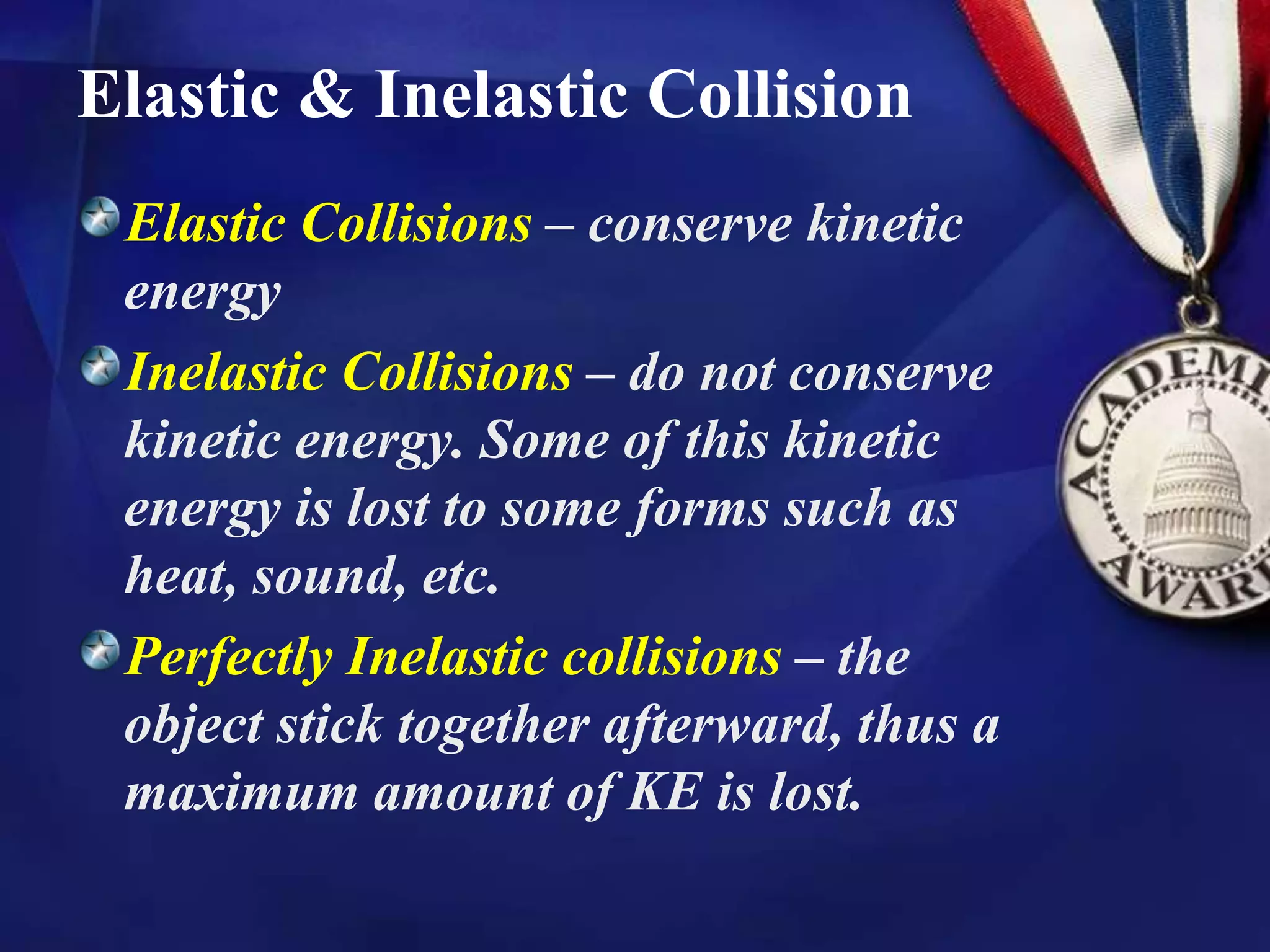 Elastic & Inelastic Collision
Elastic Collisions – conserve kinetic
energy
Inelastic Collisions – do not conserve
kinetic energy. Some of this kinetic
energy is lost to some forms such as
heat, sound, etc.
Perfectly Inelastic collisions – the
object stick together afterward, thus a
maximum amount of KE is lost.
 