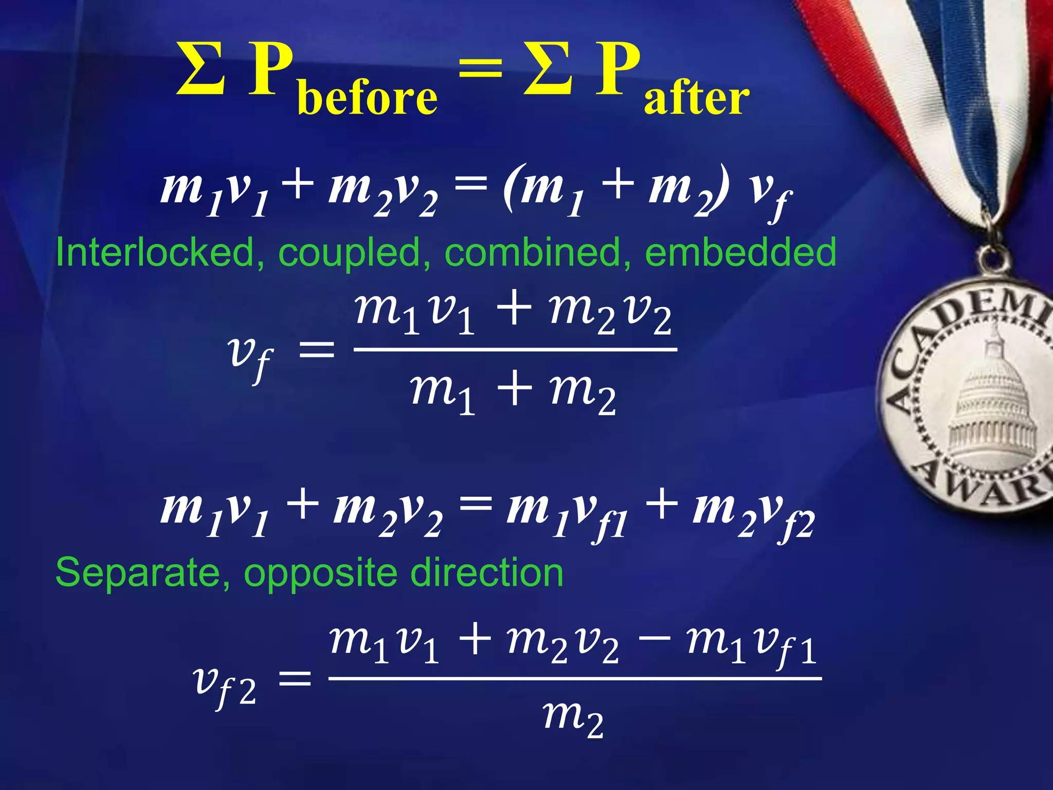 Σ Pbefore = Σ Pafter
m1v1 + m2v2 = (m1 + m2) vf
Interlocked, coupled, combined, embedded
m1v1 + m2v2 = m1vf1 + m2vf2
Separate, opposite direction
𝑣𝑓 =
𝑚1𝑣1 + 𝑚2𝑣2
𝑚1 + 𝑚2
𝑣𝑓2 =
𝑚1𝑣1 + 𝑚2𝑣2 − 𝑚1𝑣𝑓1
𝑚2
 