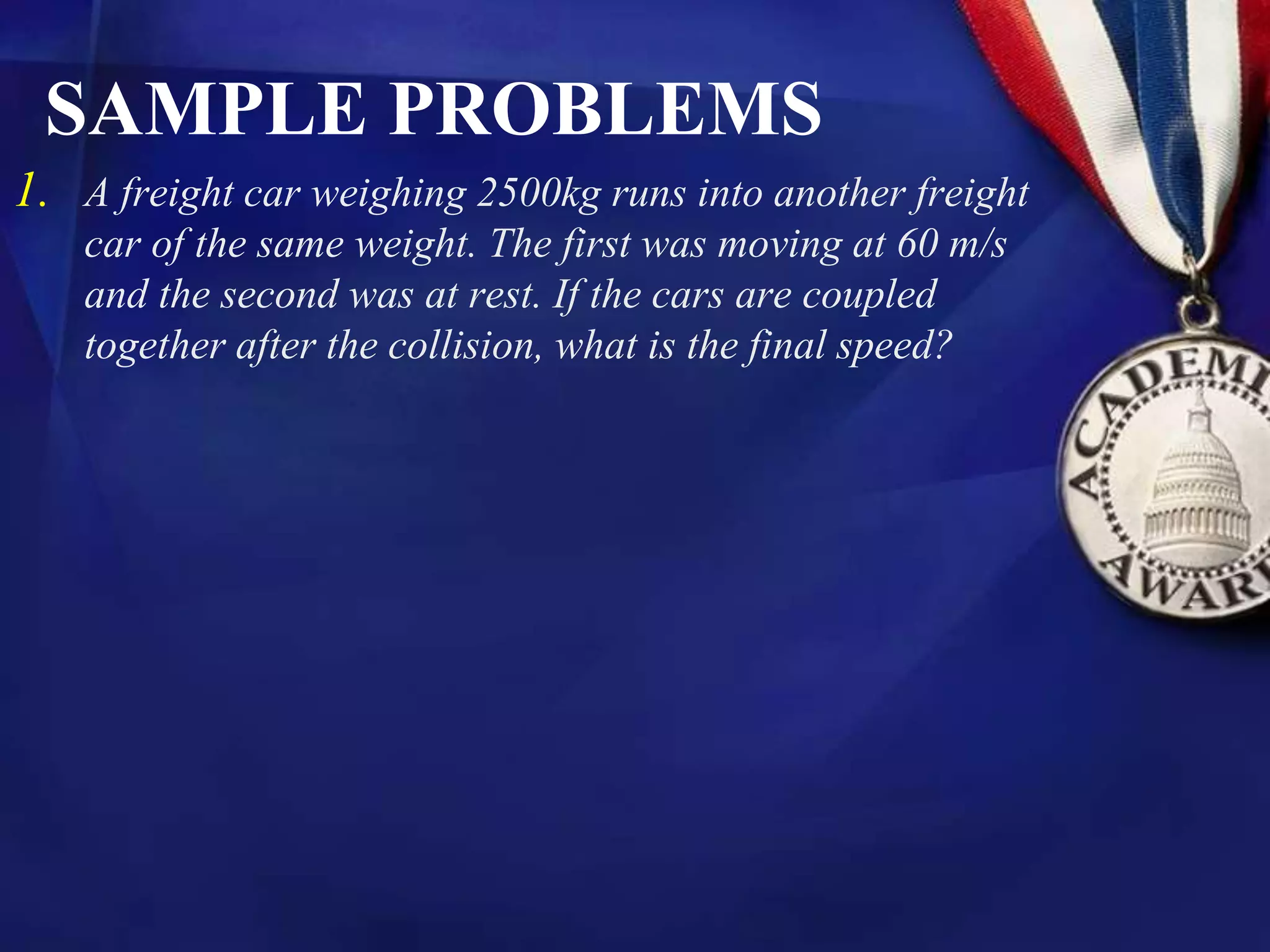 SAMPLE PROBLEMS
1. A freight car weighing 2500kg runs into another freight
car of the same weight. The first was moving at 60 m/s
and the second was at rest. If the cars are coupled
together after the collision, what is the final speed?
 