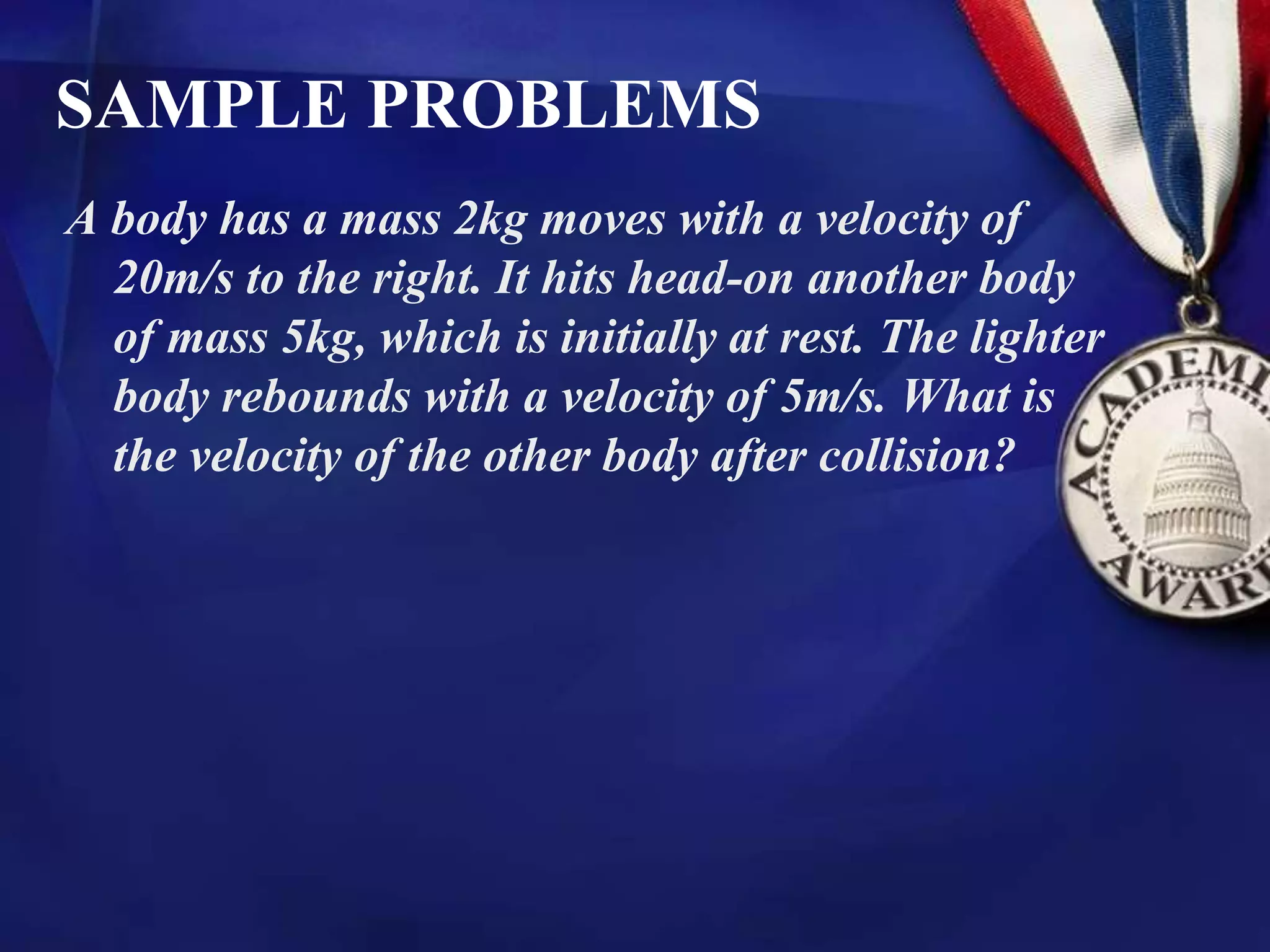 SAMPLE PROBLEMS
A body has a mass 2kg moves with a velocity of
20m/s to the right. It hits head-on another body
of mass 5kg, which is initially at rest. The lighter
body rebounds with a velocity of 5m/s. What is
the velocity of the other body after collision?
 