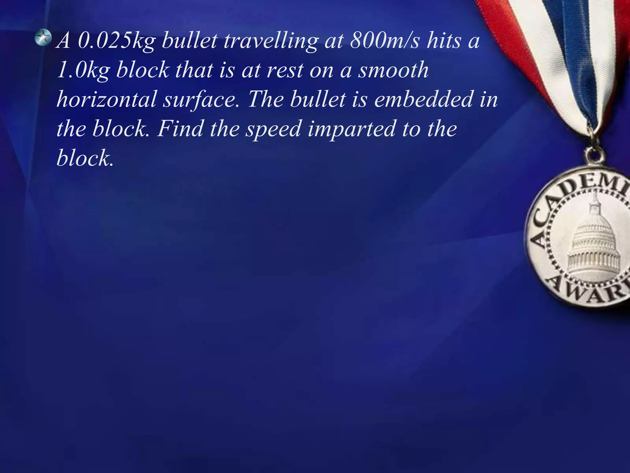 A 0.025kg bullet travelling at 800m/s hits a
1.0kg block that is at rest on a smooth
horizontal surface. The bullet is embedded in
the block. Find the speed imparted to the
block.
 