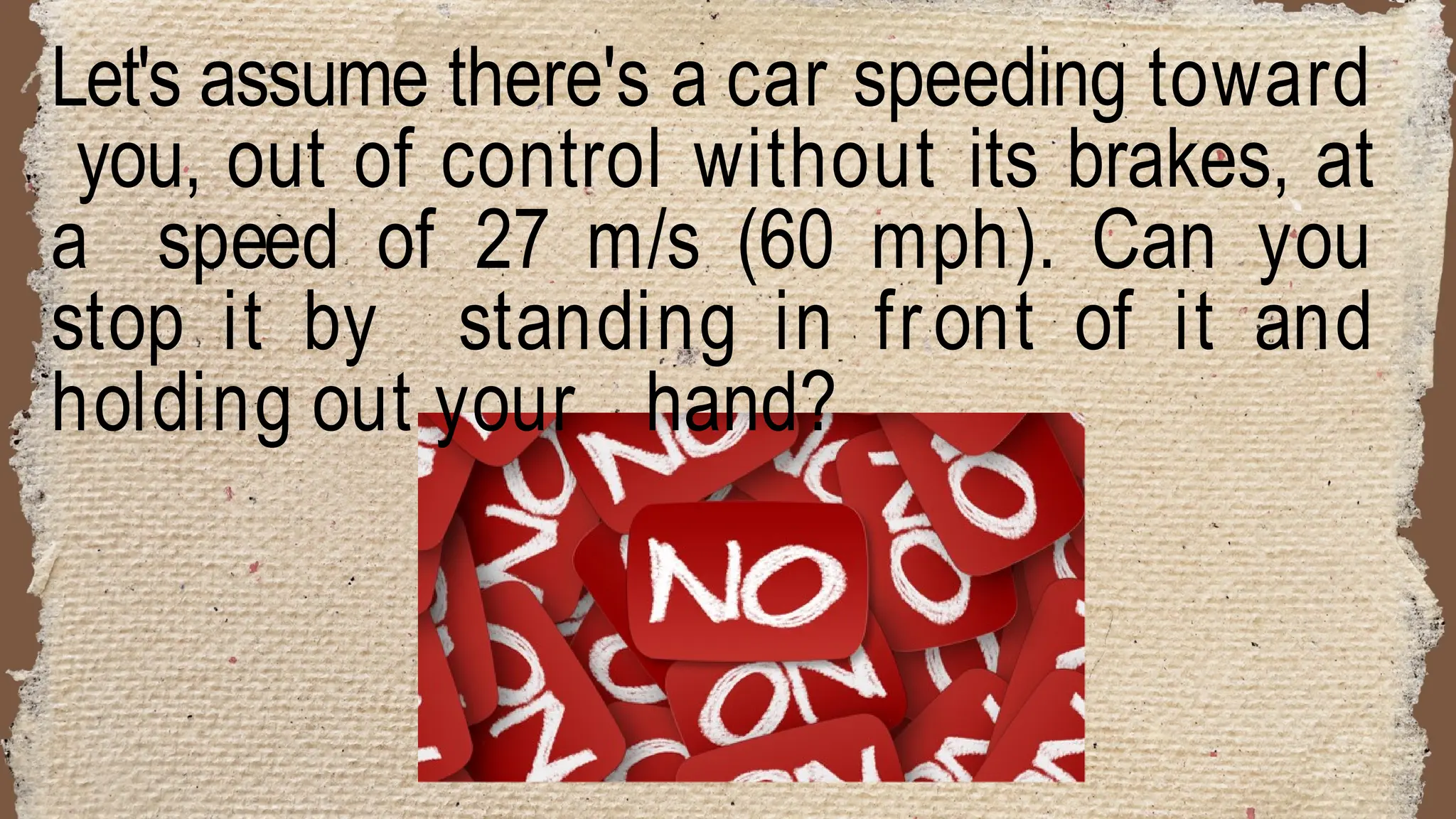 Let's assume there's a car speeding toward
you, out of control without its brakes, at
a speed of 27 m/s (60 mph). Can you
stop it by standing in front of it and
holding out your hand?
 
