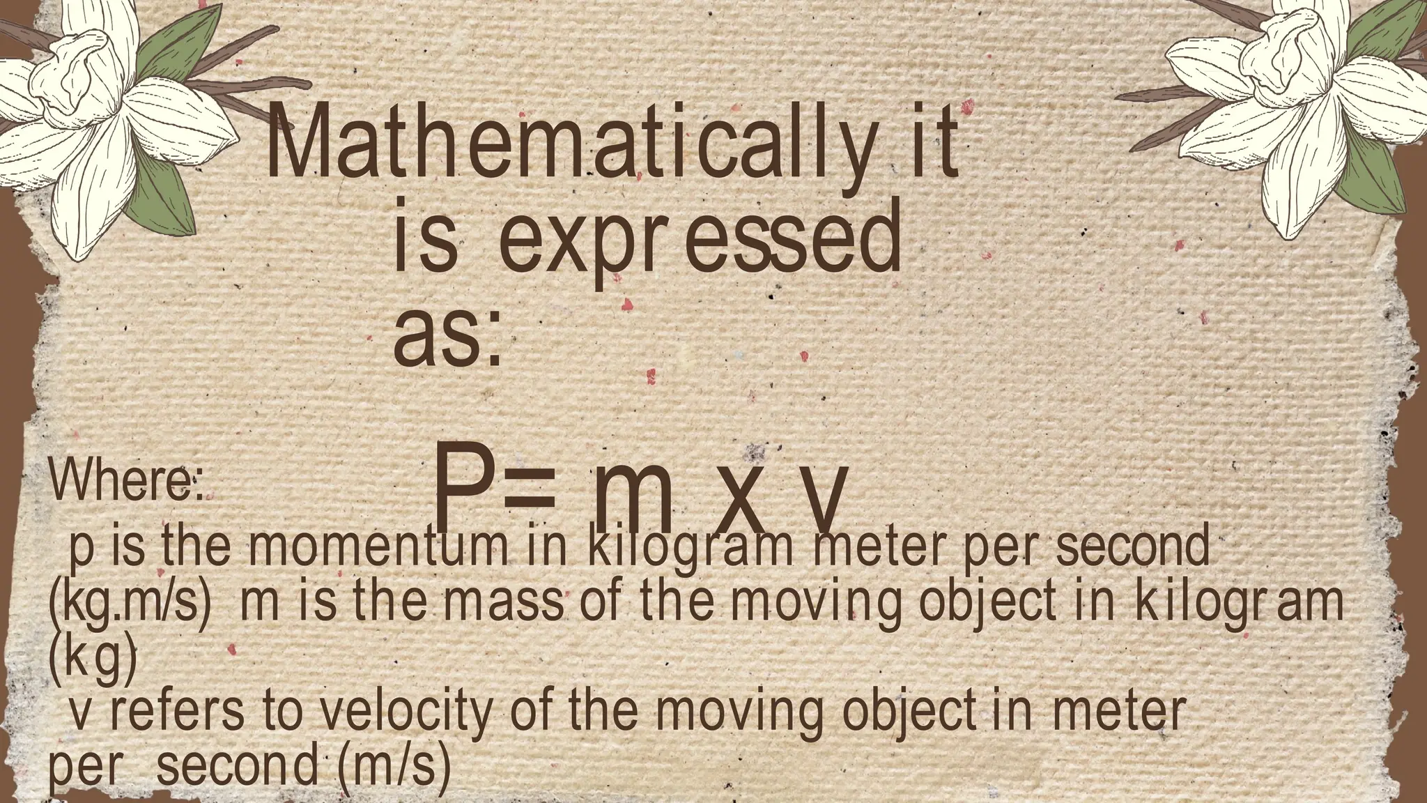 Where:
p is the momentum in kilogram meter per second
(kg.m/s) m is the mass of the moving object in kilogram
(kg)
v refers to velocity of the moving object in meter
per second (m/s)
Mathematically it
is expressed
as:
P= m x v
 