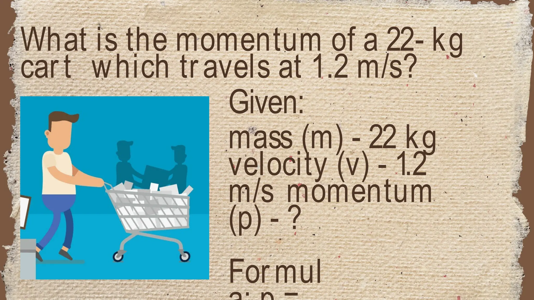 What is the momentum of a 22- kg
cart which travels at 1.2 m/s?
Given:
mass (m) - 22 kg
velocity (v) - 1.2
m/s momentum
(p) - ?
Formul
 