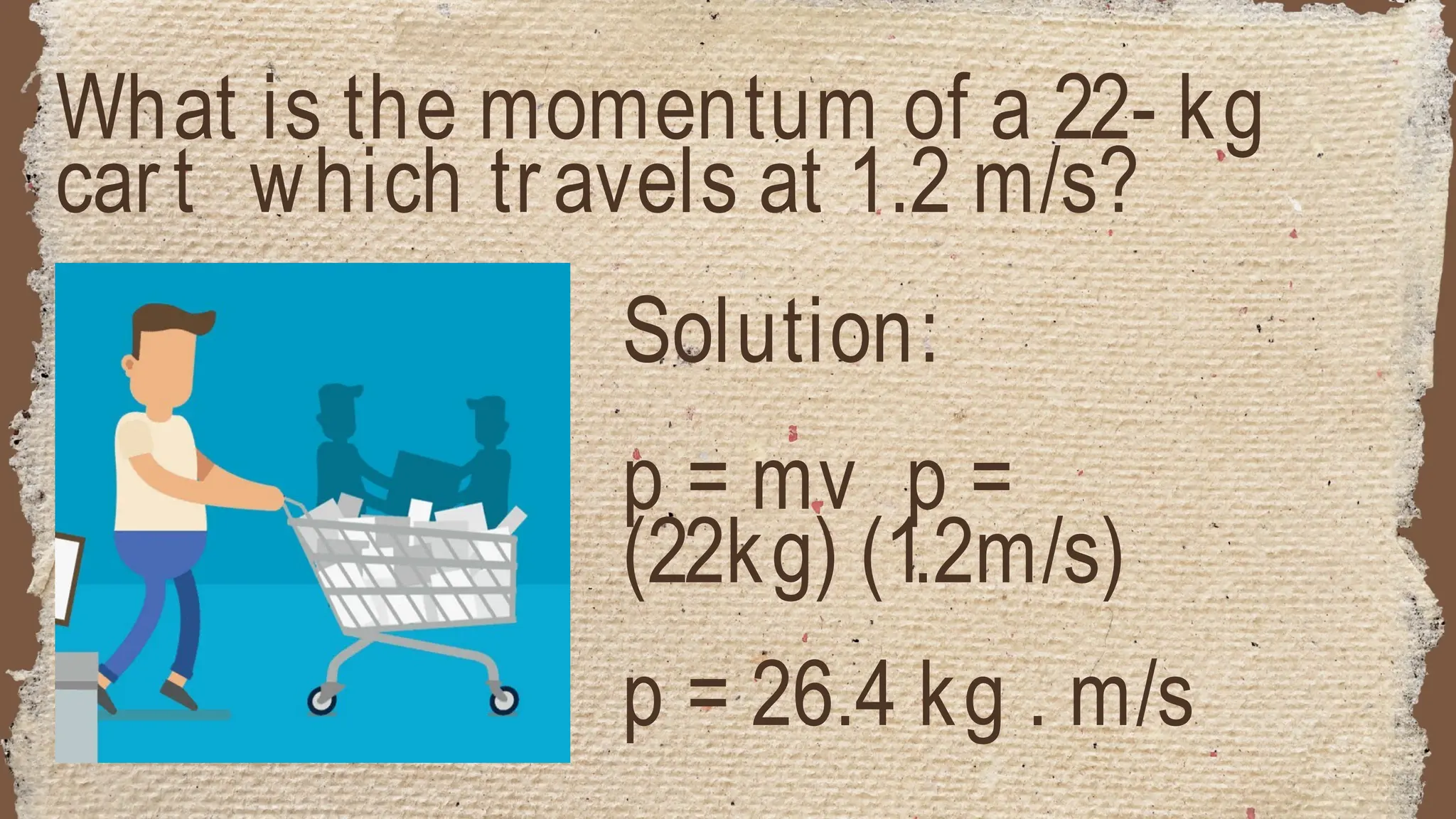 What is the momentum of a 22- kg
cart which travels at 1.2 m/s?
Solution:
p = mv p =
(22kg) (1.2m/s)
p = 26.4 kg . m/s
 