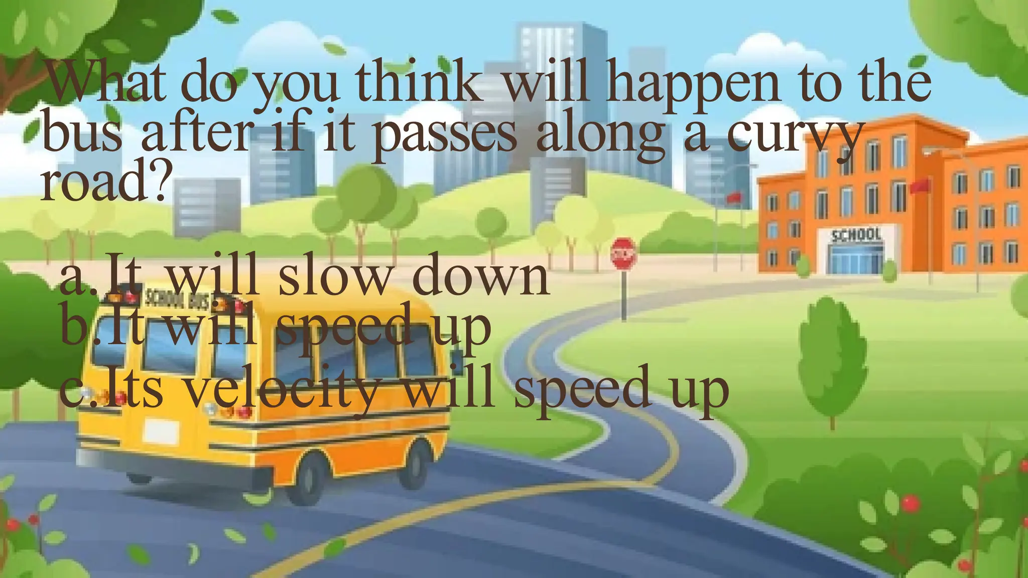 What do you think will happen to the
bus after if it passes along a curvy
road?
a.It will slow down
b.It will speed up
c.Its velocity will speed up
 