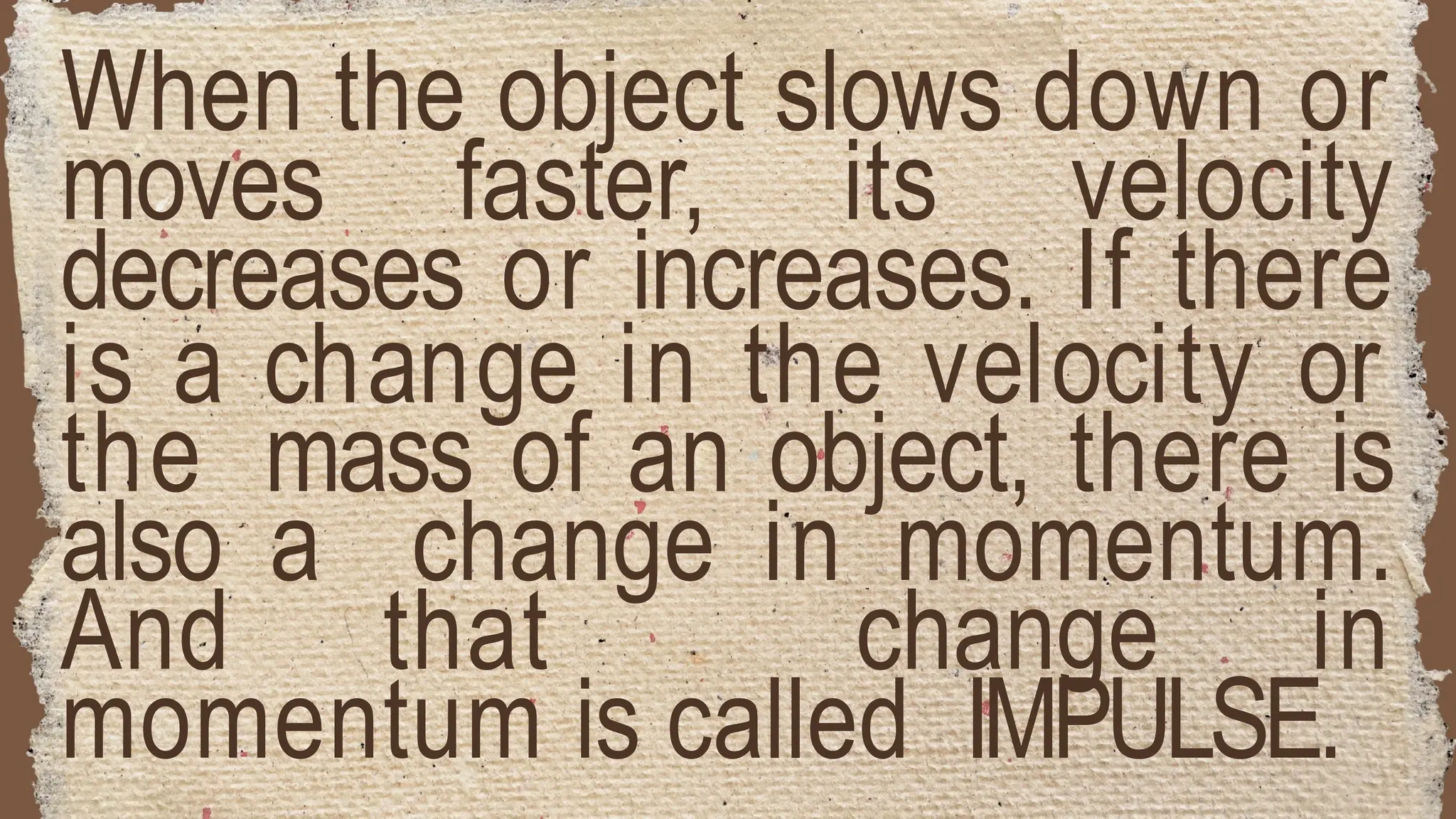 When the object slows down or
moves faster, its velocity
decreases or increases. If there
is a change in the velocity or
the mass of an object, there is
also a change in momentum.
And that change in
momentum is called IMPULSE.
 