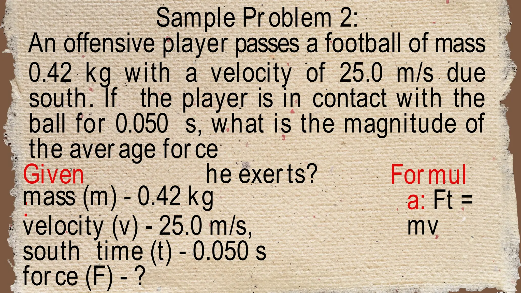 Sample Problem 2:
An offensive player passes a football of mass
0.42 kg with a velocity of 25.0 m/s due
south. If the player is in contact with the
ball for 0.050 s, what is the magnitude of
the average force
he exerts?
Given
:
Formul
a: Ft =
mv
mass (m) - 0.42 kg
velocity (v) - 25.0 m/s,
south time (t) - 0.050 s
force (F) - ?
 