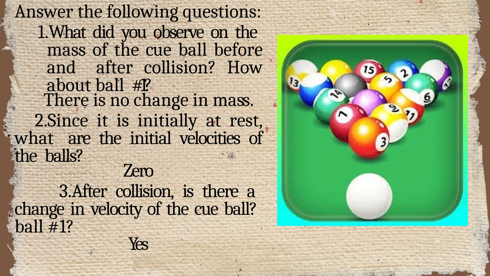 Answer the following questions:
1.What did you observe on the
mass of the cue ball before
and after collision? How
about ball #1?
There is no change in mass.
2.Since it is initially at rest,
what are the initial velocities of
the balls?
Zero
3.After collision, is there a
change in velocity of the cue ball?
ball #1?
Yes
 