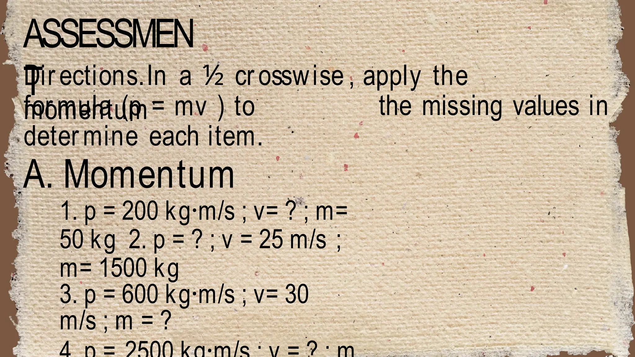ASSESSMEN
T
Directions.In a ½ crosswise , apply the
momentum the missing values in
formula (p = mv ) to
determine each item.
A. Momentum
1. p = 200 kg·m/s ; v= ? ; m=
50 kg 2. p = ? ; v = 25 m/s ;
m= 1500 kg
3. p = 600 kg·m/s ; v= 30
m/s ; m = ?
 