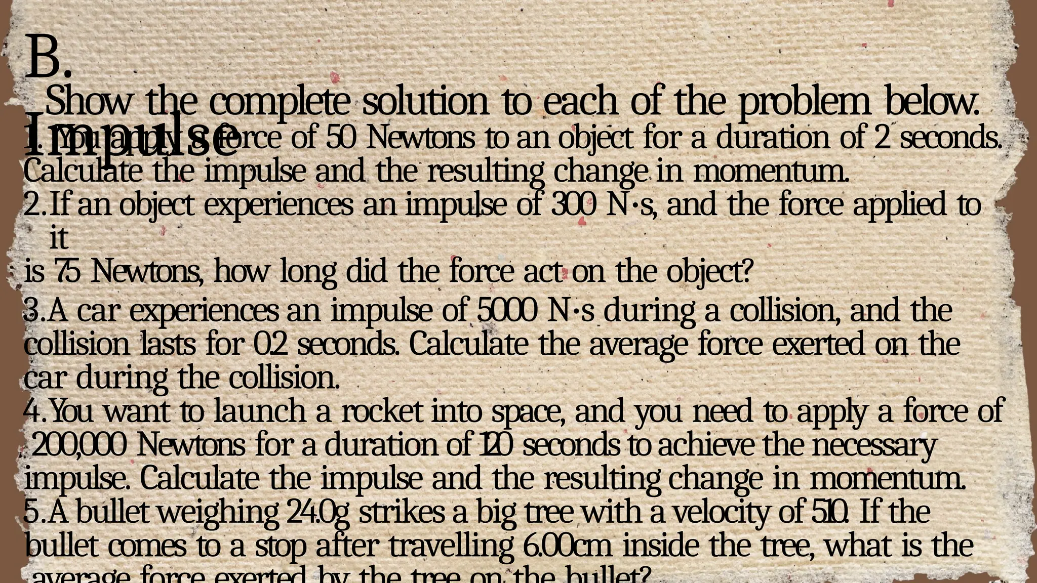 B.
Impulse
Show the complete solution to each of the problem below.
1. You apply a force of 50 Newtons to an object for a duration of 2 seconds.
Calculate the impulse and the resulting change in momentum.
2.If an object experiences an impulse of 300 N·s, and the force applied to
it
is 75 Newtons, how long did the force act on the object?
3.A car experiences an impulse of 5000 N·s during a collision, and the
collision lasts for 0.2 seconds. Calculate the average force exerted on the
car during the collision.
4.You want to launch a rocket into space, and you need to apply a force of
200,000 Newtons for a duration of 120 secondstoachieve the necessary
impulse. Calculate the impulse and the resulting change in momentum.
5.Abullet weighing 24.0g strikes a big tree with a velocity of 510. If the
bullet comes to a stop after travelling 6.00cm inside the tree, what is the
 