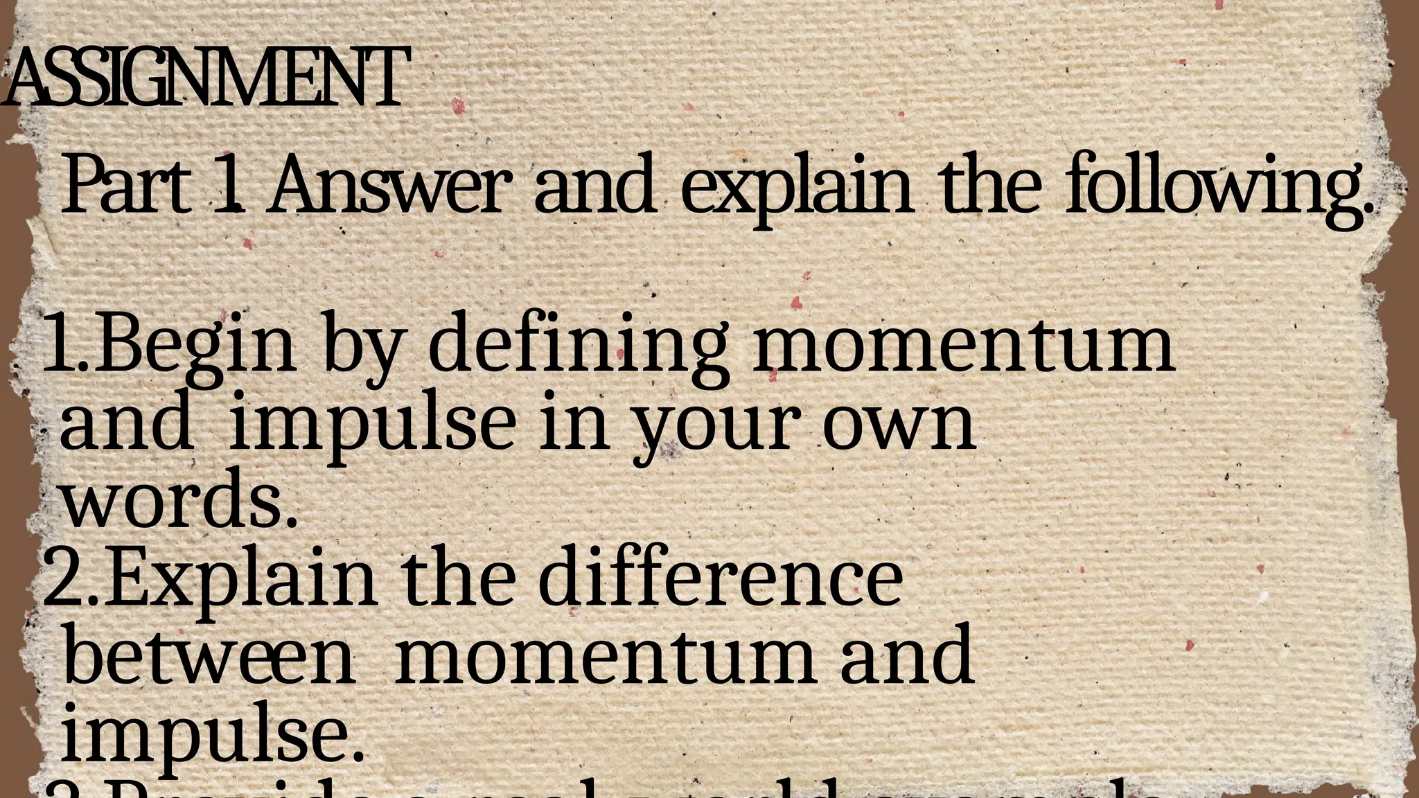 ASSIGNMENT
Part 1. Answer and explain the following.
1.Begin by defining momentum
and impulse in your own
words.
2.Explain the difference
between momentum and
impulse.
 