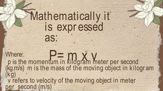 Where:
p is the momentum in kilogram meter per second
(kg.m/s) m is the mass of the moving object in kilogram
(kg)
v refers to velocity of the moving object in meter
per second (m/s)
Mathematically it
is expressed
as:
P= m x v
 