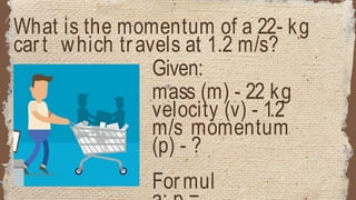 What is the momentum of a 22- kg
cart which travels at 1.2 m/s?
Given:
mass (m) - 22 kg
velocity (v) - 1.2
m/s momentum
(p) - ?
Formul
 