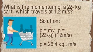 What is the momentum of a 22- kg
cart which travels at 1.2 m/s?
Solution:
p = mv p =
(22kg) (1.2m/s)
p = 26.4 kg . m/s
 