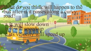 What do you think will happen to the
bus after if it passes along a curvy
road?
a.It will slow down
b.It will speed up
c.Its velocity will speed up
 