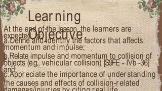 Learning
Objective
At the end of the lesson, the learners are
expected to:
a.Define and identify the factors that affects
momentum and impulse;
b.Relate impulse and momentum to collision of
objects (e.g., vehicular collision) [S9FE - IVb -36]
and;
c.Appreciate the importance of understanding
the causes and effects of collision-related
 