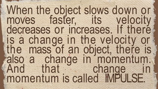 When the object slows down or
moves faster, its velocity
decreases or increases. If there
is a change in the velocity or
the mass of an object, there is
also a change in momentum.
And that change in
momentum is called IMPULSE.
 
