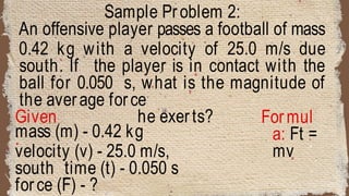 Sample Problem 2:
An offensive player passes a football of mass
0.42 kg with a velocity of 25.0 m/s due
south. If the player is in contact with the
ball for 0.050 s, what is the magnitude of
the average force
he exerts?
Given
:
Formul
a: Ft =
mv
mass (m) - 0.42 kg
velocity (v) - 25.0 m/s,
south time (t) - 0.050 s
force (F) - ?
 
