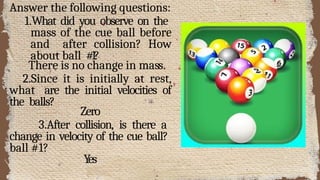 Answer the following questions:
1.What did you observe on the
mass of the cue ball before
and after collision? How
about ball #1?
There is no change in mass.
2.Since it is initially at rest,
what are the initial velocities of
the balls?
Zero
3.After collision, is there a
change in velocity of the cue ball?
ball #1?
Yes
 