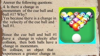 Answer the following questions:
4. Is there a change in
momentum of the cue ball and
ball #1? Why?
Yes because there is a change in
the velocity of the cue ball and
ball #1.
Since the cue ball and ball #1
have a change in velocity after
collision, then both balls have a
change in momentum.
In collision, an object that
experiences a greater change in
 