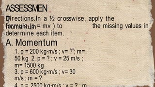ASSESSMEN
T
Directions.In a ½ crosswise , apply the
momentum the missing values in
formula (p = mv ) to
determine each item.
A. Momentum
1. p = 200 kg·m/s ; v= ? ; m=
50 kg 2. p = ? ; v = 25 m/s ;
m= 1500 kg
3. p = 600 kg·m/s ; v= 30
m/s ; m = ?
 
