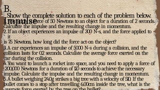 B.
Impulse
Show the complete solution to each of the problem below.
1. You apply a force of 50 Newtons to an object for a duration of 2 seconds.
Calculate the impulse and the resulting change in momentum.
2.If an object experiences an impulse of 300 N·s, and the force applied to
it
is 75 Newtons, how long did the force act on the object?
3.A car experiences an impulse of 5000 N·s during a collision, and the
collision lasts for 0.2 seconds. Calculate the average force exerted on the
car during the collision.
4.You want to launch a rocket into space, and you need to apply a force of
200,000 Newtons for a duration of 120 secondstoachieve the necessary
impulse. Calculate the impulse and the resulting change in momentum.
5.Abullet weighing 24.0g strikes a big tree with a velocity of 510. If the
bullet comes to a stop after travelling 6.00cm inside the tree, what is the
 