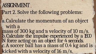 ASSIGNMENT
Part 2. Solve the following problems:
a.Calculate the momentum of an object
with a
mass of 300 kg and a velocity of 10 m/s.
b.Calculate the impulse experienced by a 1500
N force acting on an object for 4 seconds.
c.A soccer ball has a mass of 0.4 kg and is
kicked with a velocity of 16 m/s.
 