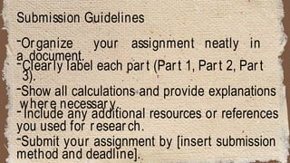 Submission Guidelines
-Organize your assignment neatly in
a document.
-Clearly label each part (Part 1, Part 2, Part
3).
-Show all calculations and provide explanations
where necessary.
- Include any additional resources or references
you used for research.
-Submit your assignment by [insert submission
method and deadline].
 