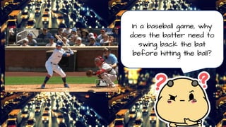 In a baseball game, why
does the batter need to
swing back the bat
before hitting the ball?
 