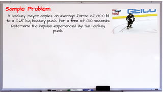 A hockey player applies an average force of 80.0 N
to a 0.25 kg hockey puck for a time of 0.10 seconds.
Determine the impulse experienced by the hockey
puck.
Sample Problem
 