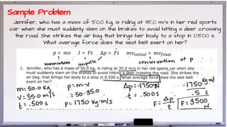 Jennifer, who has a mass of 50.0 kg, is riding at 35.0 m/s in her red sports
car when she must suddenly slam on the brakes to avoid hitting a deer crossing
the road. She strikes the air bag that brings her body to a stop in 0.500 s.
What average force does the seat belt exert on her?
Sample Problem
 