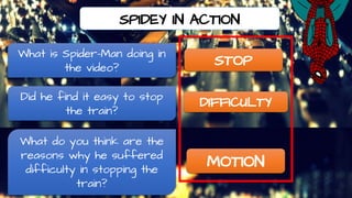 SPIDEY IN ACTION
STOP
DIFFICULTY
MOTION
What is Spider-Man doing in
the video?
Did he find it easy to stop
the train?
What do you think are the
reasons why he suffered
difficulty in stopping the
train?
 