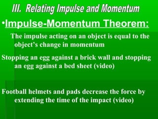 •Impulse-Momentum Theorem:
The impulse acting on an object is equal to the
object’s change in momentum
Stopping an egg against a brick wall and stopping
an egg against a bed sheet (video)
Football helmets and pads decrease the force by
extending the time of the impact (video)
 