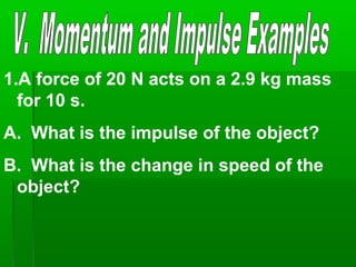 1.A force of 20 N acts on a 2.9 kg mass
for 10 s.
A. What is the impulse of the object?
B. What is the change in speed of the
object?
 