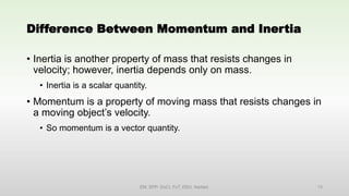 Difference Between Momentum and Inertia
• Inertia is another property of mass that resists changes in
velocity; however, inertia depends only on mass.
• Inertia is a scalar quantity.
• Momentum is a property of moving mass that resists changes in
a moving object’s velocity.
• So momentum is a vector quantity.
EM, SPP- DoCl, FoT, DDU, Nadiad. 13
 