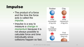 Impulse
• The product of a force
and the time the force
acts is called the
impulse.
• Impulse is a way to
measure a change in
momentum because it is
not always possible to
calculate force and time
individually since
collisions happen so fast.
EM, SPP- DoCl, FoT, DDU, Nadiad. 18
 
