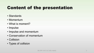 Content of the presentation
• Standards
• Momentum
• What is moment?
• Impulse
• Impulse and momentum
• Conservation of momentum
• Collision
• Types of collision
EM, SPP- DoCl, FoT, DDU, Nadiad. 2
 