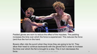 Padded gloves are worn to reduce the effect of the impulses. The padding
increases the time over which the force is experienced. This reduces the force
(and thus the hurt on the hand.
Boxers often ride the punch when they know they are going to be hit. They
allow their head to continue backwards with the gloved fist in order to increase
the time over which the fist is brought to a stop. This in turn decreases the
force. EM, SPP- DoCl, FoT, DDU, Nadiad. 26
 