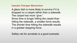A glass dish is more likely to survive if it is
dropped on a carpet rather than a sidewalk.
The carpet has more “give.”
Since time is longer hitting the carpet than
hitting the sidewalk, a smaller force results.
The shorter time hitting the sidewalk results
in a greater stopping force.
Safety net for acrobats is a good example.
Impulse Changes Momentum
 