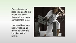Cassy imparts a
large impulse to the
bricks in a short
time and produces
considerable force.
Her hand bounces
back, yielding as
much as twice the
impulse to the
bricks.
 