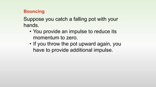 Suppose you catch a falling pot with your
hands.
• You provide an impulse to reduce its
momentum to zero.
• If you throw the pot upward again, you
have to provide additional impulse.
Bouncing
 