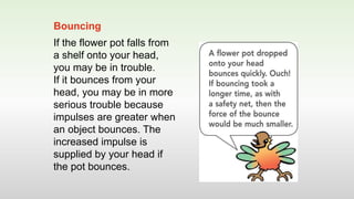 If the flower pot falls from
a shelf onto your head,
you may be in trouble.
If it bounces from your
head, you may be in more
serious trouble because
impulses are greater when
an object bounces. The
increased impulse is
supplied by your head if
the pot bounces.
Bouncing
 